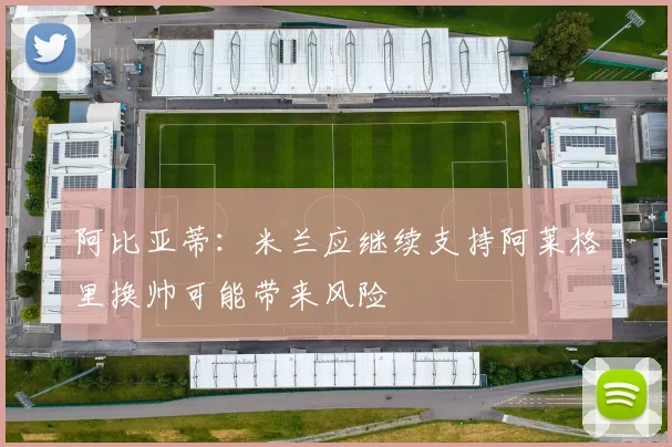 阿比亚蒂：米兰应继续支持阿莱格里换帅可能带来风险