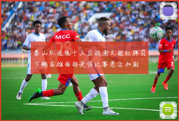 泰山队逆境十人应战谢文能红牌罚下鲍亚雄面部受伤比赛悬念加剧