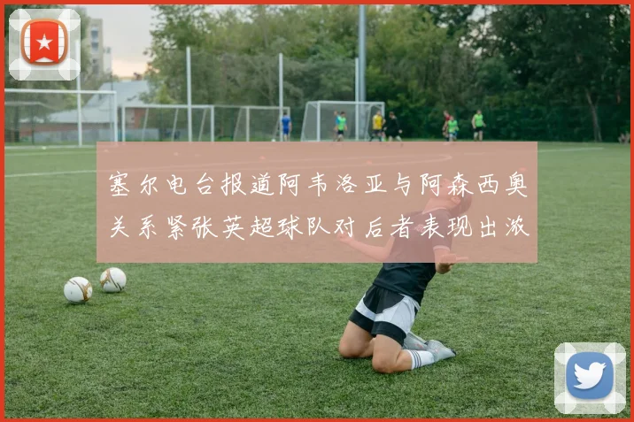 塞尔电台报道阿韦洛亚与阿森西奥关系紧张英超球队对后者表现出浓厚兴趣