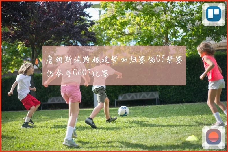 詹姆斯谈跨越追梦回归赛场G5禁赛仍参与G6G7比赛
