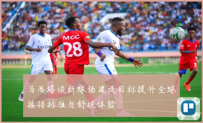马洛塔谈新球场建设目标提升全球接待标准与舒适体验